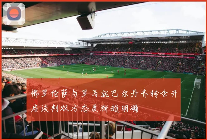 佛罗伦萨与罗马就巴尔丹齐转会开启谈判双方态度渐趋明确