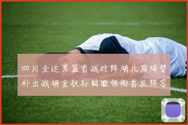 四川全运男篮首战对阵湖北周琦替补出战胡金秋孙铭徽领衔首发阵容