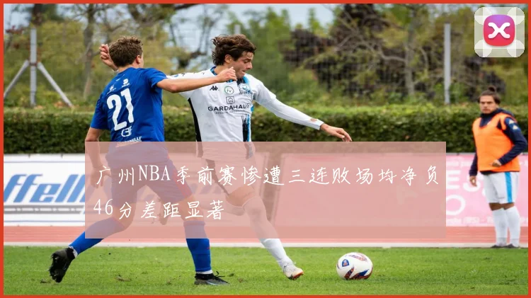 广州NBA季前赛惨遭三连败场均净负46分差距显著
