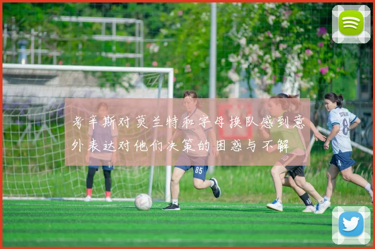 考辛斯对莫兰特和字母换队感到意外表达对他们决策的困惑与不解