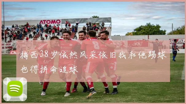 梅西38岁依然风采依旧我和他踢球也得拼命追球