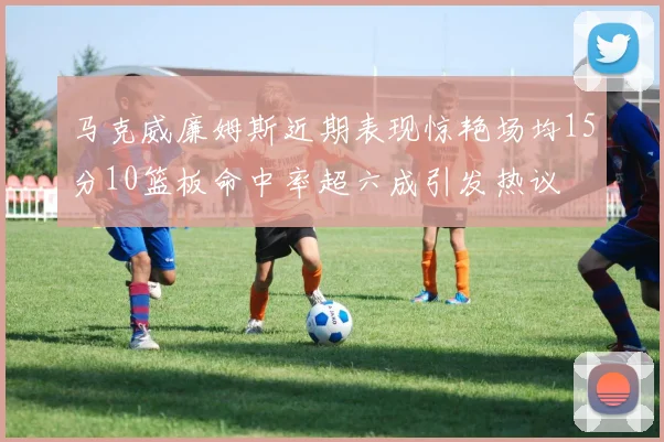 马克威廉姆斯近期表现惊艳场均15分10篮板命中率超六成引发热议
