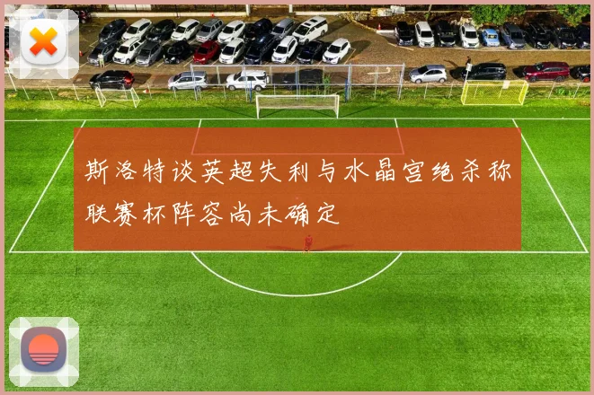 斯洛特谈英超失利与水晶宫绝杀称联赛杯阵容尚未确定