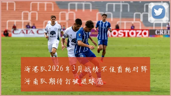 海港队2026年3月战绩不佳首轮对阵河南队期待打破进球荒