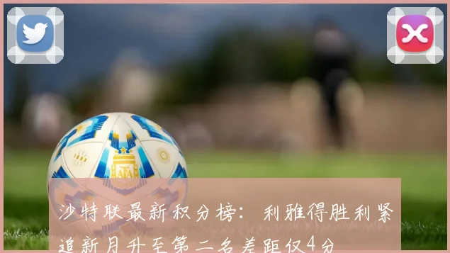 沙特联最新积分榜：利雅得胜利紧追新月升至第二名差距仅4分