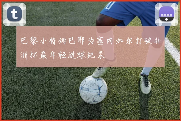 巴黎小将姆巴耶为塞内加尔打破非洲杯最年轻进球纪录