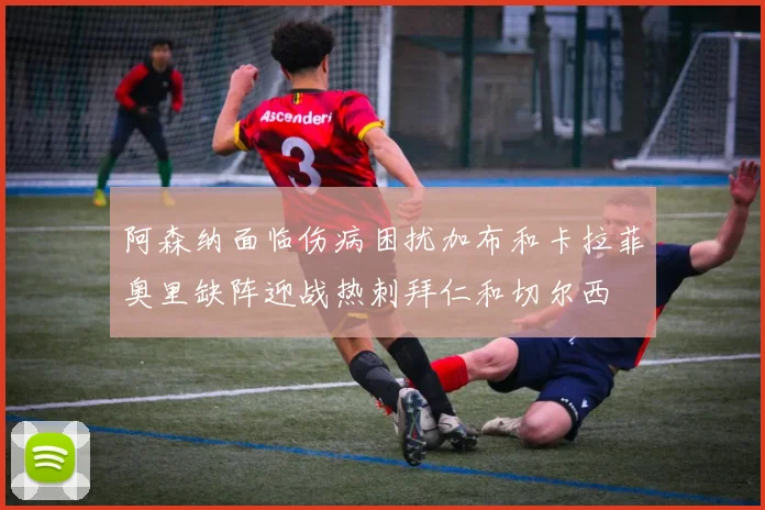阿森纳面临伤病困扰加布和卡拉菲奥里缺阵迎战热刺拜仁和切尔西