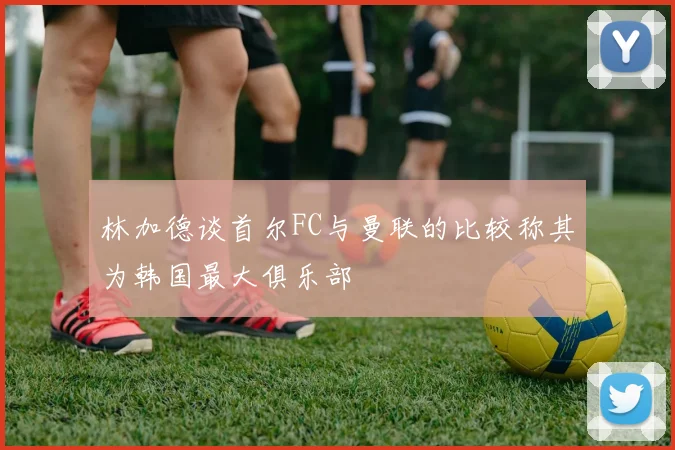 林加德谈首尔FC与曼联的比较称其为韩国最大俱乐部