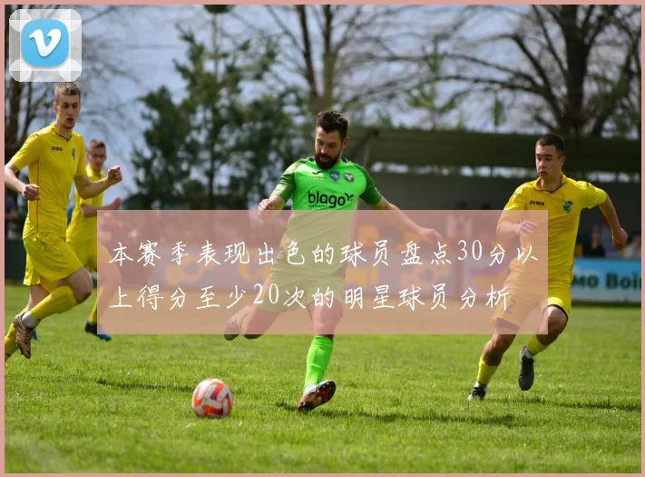 本赛季表现出色的球员盘点30分以上得分至少20次的明星球员分析