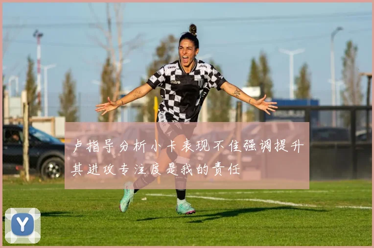 卢指导分析小卡表现不佳强调提升其进攻专注度是我的责任