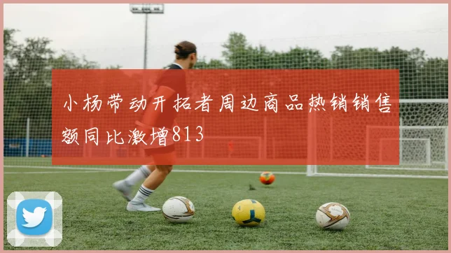 小杨带动开拓者周边商品热销销售额同比激增813