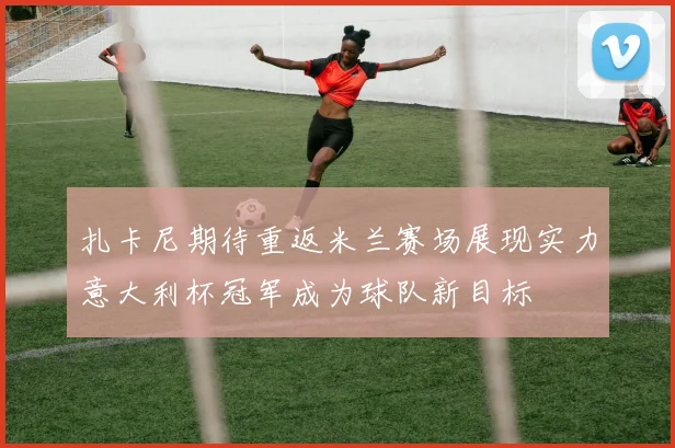 扎卡尼期待重返米兰赛场展现实力意大利杯冠军成为球队新目标