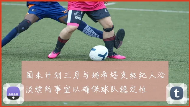 国米计划三月与姆希塔良经纪人洽谈续约事宜以确保球队稳定性