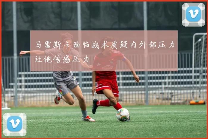马雷斯卡面临战术质疑内外部压力让他倍感压力
