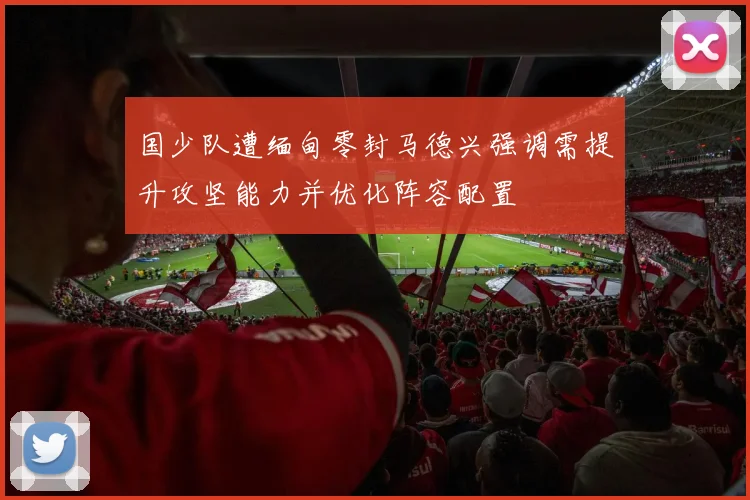 国少队遭缅甸零封马德兴强调需提升攻坚能力并优化阵容配置