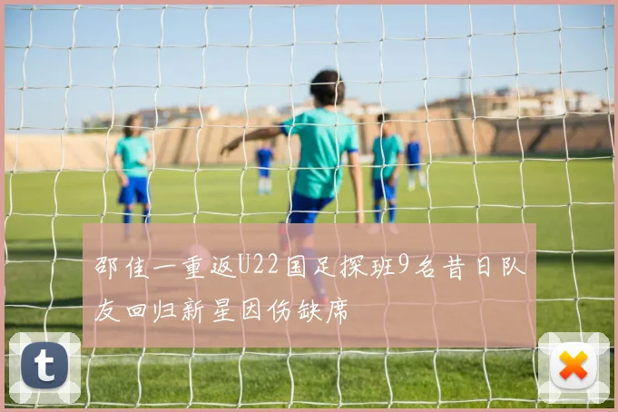 邵佳一重返U22国足探班9名昔日队友回归新星因伤缺席