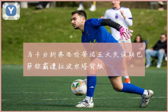 马卡分析弗洛伦蒂诺五大失误助巴萨称霸遭拉波尔塔背叛