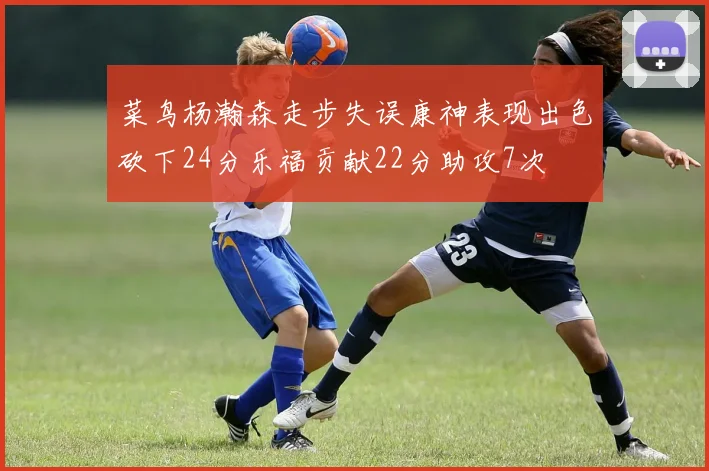 菜鸟杨瀚森走步失误康神表现出色砍下24分乐福贡献22分助攻7次