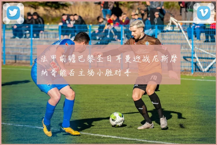 法甲前瞻巴黎圣日耳曼迎战尼斯摩纳哥能否主场小胜对手