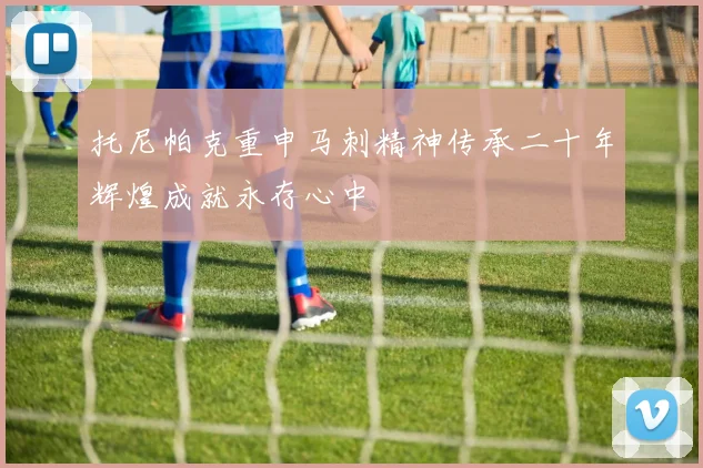托尼帕克重申马刺精神传承二十年辉煌成就永存心中
