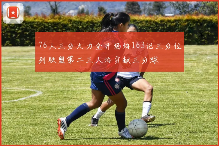 76人三分火力全开场均163记三分位列联盟第二三人均贡献三分球