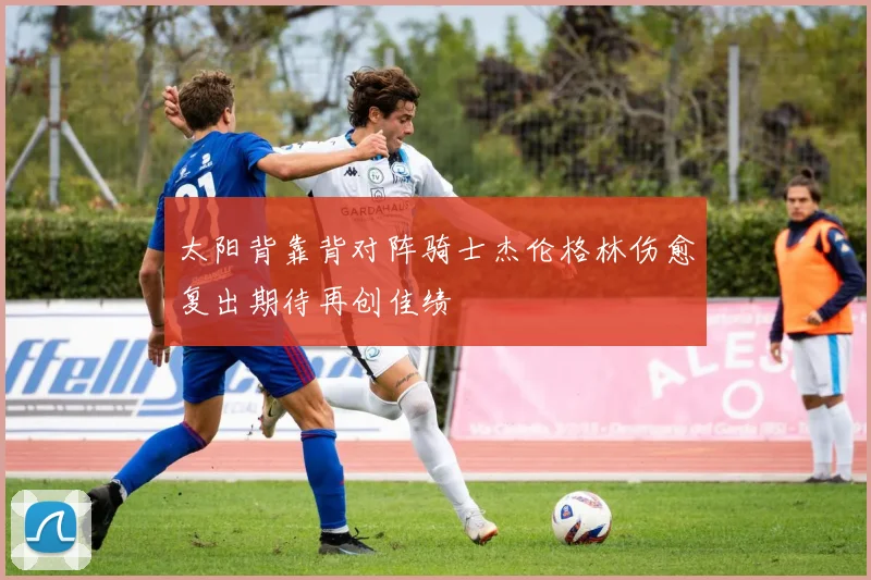 太阳背靠背对阵骑士杰伦格林伤愈复出期待再创佳绩