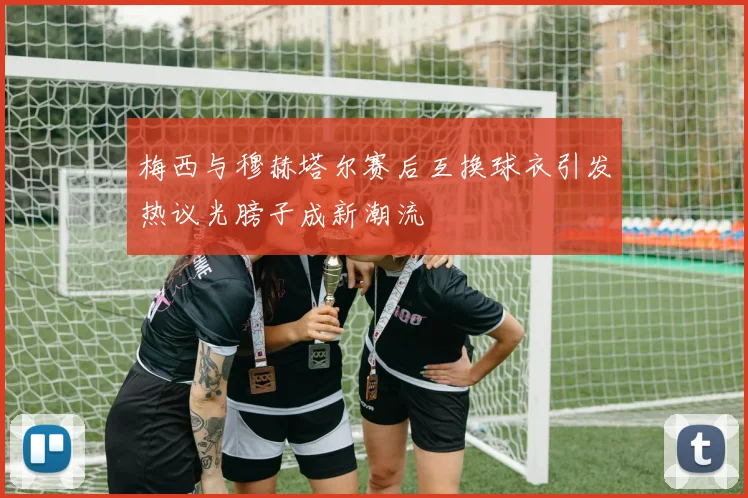 梅西与穆赫塔尔赛后互换球衣引发热议光膀子成新潮流