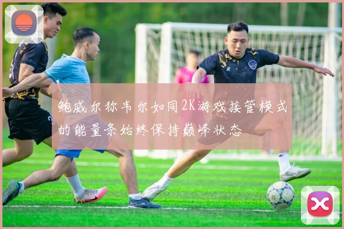 鲍威尔称韦尔如同2K游戏接管模式的能量条始终保持巅峰状态