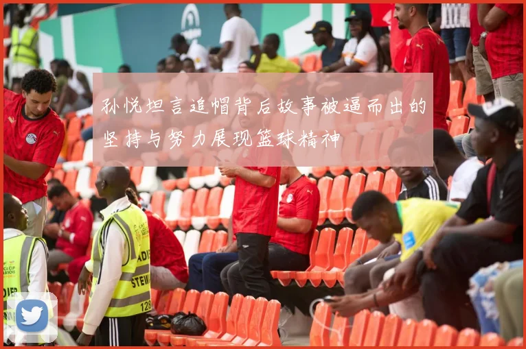孙悦坦言追帽背后故事被逼而出的坚持与努力展现篮球精神