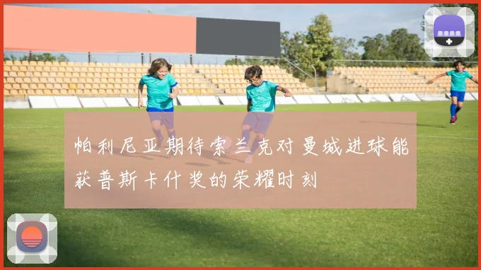 帕利尼亚期待索兰克对曼城进球能获普斯卡什奖的荣耀时刻
