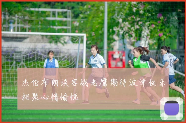 杰伦布朗谈客战老鹰期待波津快乐相聚心情愉悦