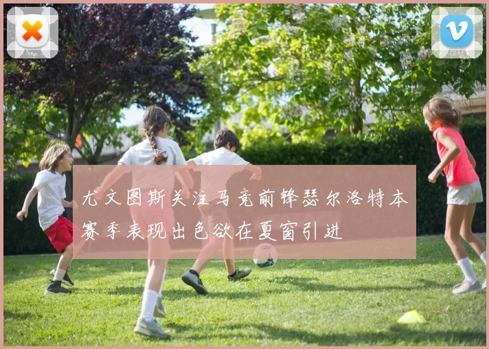 尤文图斯关注马竞前锋瑟尔洛特本赛季表现出色欲在夏窗引进