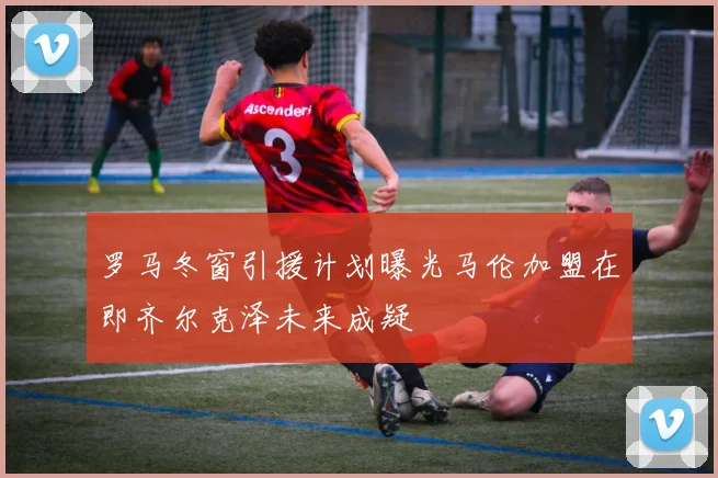 罗马冬窗引援计划曝光马伦加盟在即齐尔克泽未来成疑