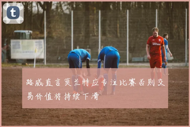 路威直言莫兰特应专注比赛否则交易价值将持续下滑