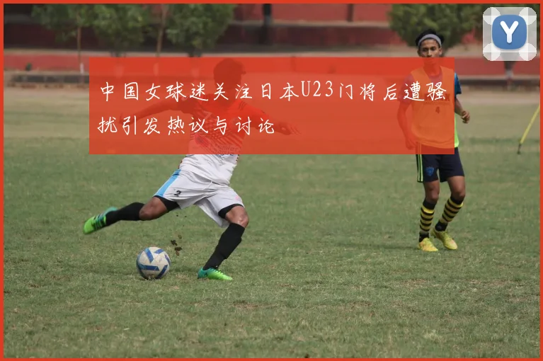 中国女球迷关注日本U23门将后遭骚扰引发热议与讨论
