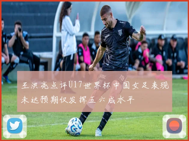 王洪亮点评U17世界杯中国女足表现未达预期仅发挥五六成水平
